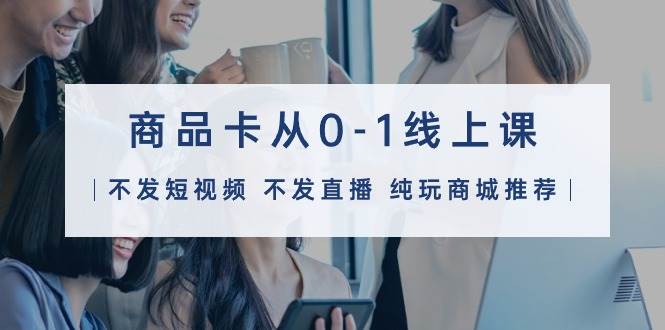 图片[1]-商品卡从0-1线上课（不发短视频 不发直播 纯玩商城推荐）32节课 - 久爱网创-久爱网创